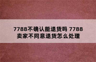 7788不确认能退货吗 7788卖家不同意退货怎么处理